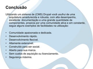 Conclusão
Utilizando um sistema de (CMS) Drupal você usufrui de uma
    arquitetura amadurecida e robusta, com alta desempenho,
    excelente documentação e uma grande quantidade de
    componentes, propicia por uma comunidade ativa e em constante,
    segue alguns exemplos de facilidades na utilização:

•   Comunidade apaixonada e dedicada.
•   Desenvolvimento rápido.
•   Desenvolvimento flexível.
•   Altamente extensível.
•   Construído para ser social.
•   Aberto para sua marca.
•   Sem custos de aquisição ou licenciamento.
•   Segurança máxima.
 