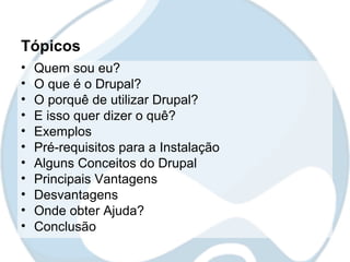 Tópicos
•   Quem sou eu?
•   O que é o Drupal?
•   O porquê de utilizar Drupal?
•   E isso quer dizer o quê?
•   Exemplos
•   Pré-requisitos para a Instalação
•   Alguns Conceitos do Drupal
•   Principais Vantagens
•   Desvantagens
•   Onde obter Ajuda?
•   Conclusão
 