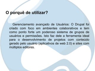 O porquê de utilizar?

    Gerenciamento avançado de Usuários: O Drupal foi
 criado com foco em ambientes colaborativos e tem
 como ponto forte um poderoso sistema de grupos de
 usuários e permissões. Isto faz dele a ferramenta ideal
 para o desenvolvimento de projetos com conteúdo
 gerado pelo usuário (aplicativos de web 2.0) e sites com
 múltiplos editores.
 