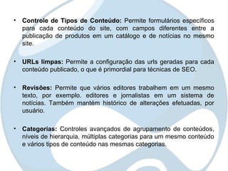 • Controle de Tipos de Conteúdo: Permite formulários específicos
  para cada conteúdo do site, com campos diferentes entre a
  publicação de produtos em um catálogo e de notícias no mesmo
  site.

• URLs limpas: Permite a configuração das urls geradas para cada
  conteúdo publicado, o que é primordial para técnicas de SEO.

• Revisões: Permite que vários editores trabalhem em um mesmo
  texto, por exemplo. editores e jornalistas em um sistema de
  notícias. Também mantém histórico de alterações efetuadas, por
  usuário.

• Categorias: Controles avançados de agrupamento de conteúdos,
  níveis de hierarquia, múltiplas categorias para um mesmo conteúdo
  e vários tipos de conteúdo nas mesmas categorias.
 