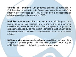 • Sistema de Templates: Um poderoso sistema de templates, o
  PHPTemplate, é utilizado pelo Drupal para controlar a exibicão e
  listagem dos conteúdos (o HTML) do site, sem a necessidade de
  edição dos códigos diretamente no CMS.

• Módulos: Costuma-se dizer que existe um módulo para cada
  recurso que se possa imaginar para um site no Drupal: E-comerce,
  classificados, controle de áudio, vídeo, imagens e arquivos de
  qualquer extensão. E, se não existir o Drupal, é também um sólido
  framework que lhe permitirá a criação de novos recursos de forma
  simples.

• Múltiplos sites na mesma instalação: possibilita, por exemplo, a
  criação de grandes portais com sub-sites (exemplo: UOL, IG) ou
  múltiplos sites com conteúdo totalmente independente.
 
