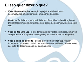 E isso quer dizer o quê?
•   Velocidade na implementação - projetos inteiros foram
    desenvolvidos, eficientemente, em apenas três dias.

•   Custo - a facilidade e as possibilidades oferecidas pela utilização do
    Drupal reduzem consideravelmente o preço de desenvolvimento de um
    site.

•   Você só faz uma vez - o site tem prazo de validade ilimitado, uma vez
    que para alterar a aparência/design/layout basta editar os templates.

•   Você é dono do seu site - acaba o problema de ter que refazer
    totalmente um projeto quando se troca de desenvolvedor, muitas vezes
    por falta de documentação ou planejamento.
 