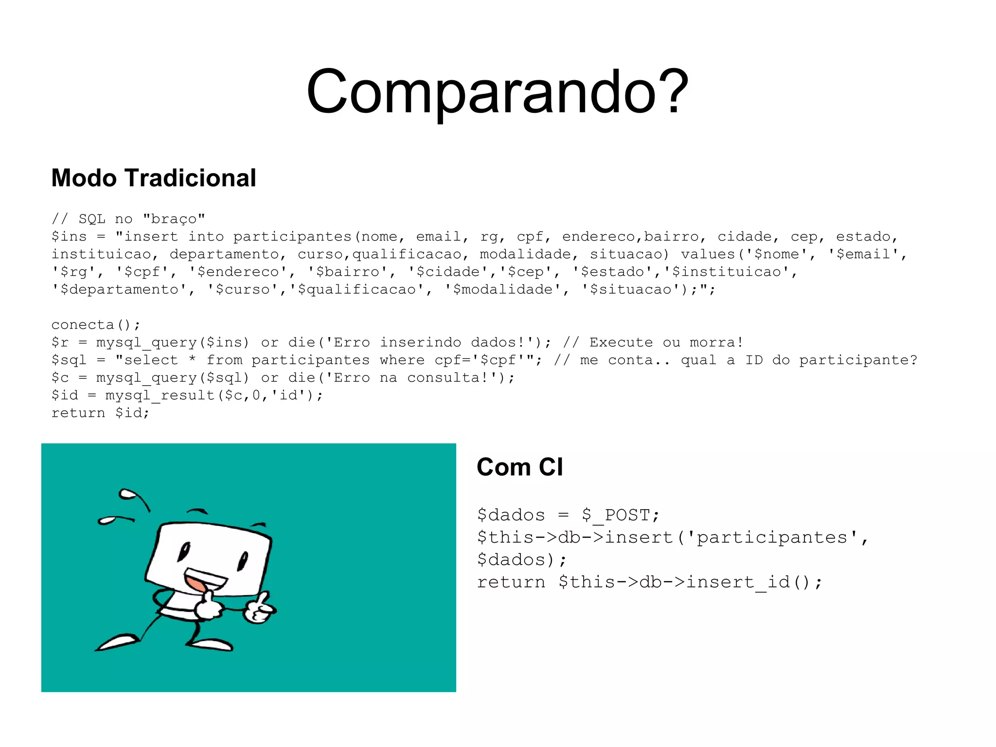 Comparando?
Modo Tradicional
// SQL no "braço"
$ins = "insert into participantes(nome, email, rg, cpf, endereco,bairro, cidade, cep, estado,
instituicao, departamento, curso,qualificacao, modalidade, situacao) values('$nome', '$email',
'$rg', '$cpf', '$endereco', '$bairro', '$cidade','$cep', '$estado','$instituicao',
'$departamento', '$curso','$qualificacao', '$modalidade', '$situacao');";

conecta();
$r = mysql_query($ins) or die('Erro inserindo dados!'); // Execute ou morra!
$sql = "select * from participantes where cpf='$cpf'"; // me conta.. qual a ID do participante?
$c = mysql_query($sql) or die('Erro na consulta!');
$id = mysql_result($c,0,'id');
return $id;


                                              Com CI
                                              $dados = $_POST;
                                              $this->db->insert('participantes',
                                              $dados);
                                              return $this->db->insert_id();
 