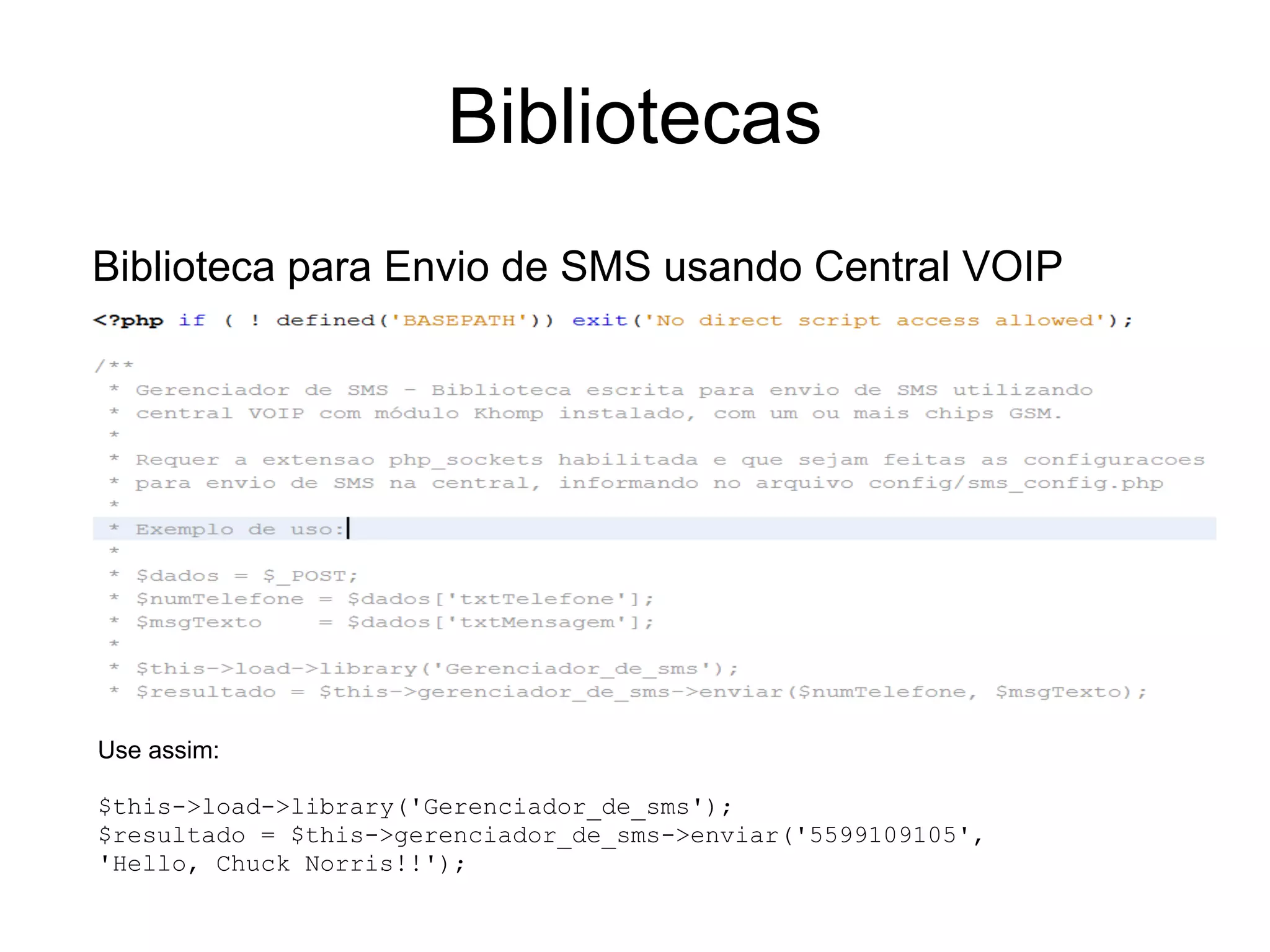 Bibliotecas
Biblioteca para Envio de SMS usando Central VOIP




Use assim:

$this->load->library('Gerenciador_de_sms');
$resultado = $this->gerenciador_de_sms->enviar('5599109105',
'Hello, Chuck Norris!!');
 