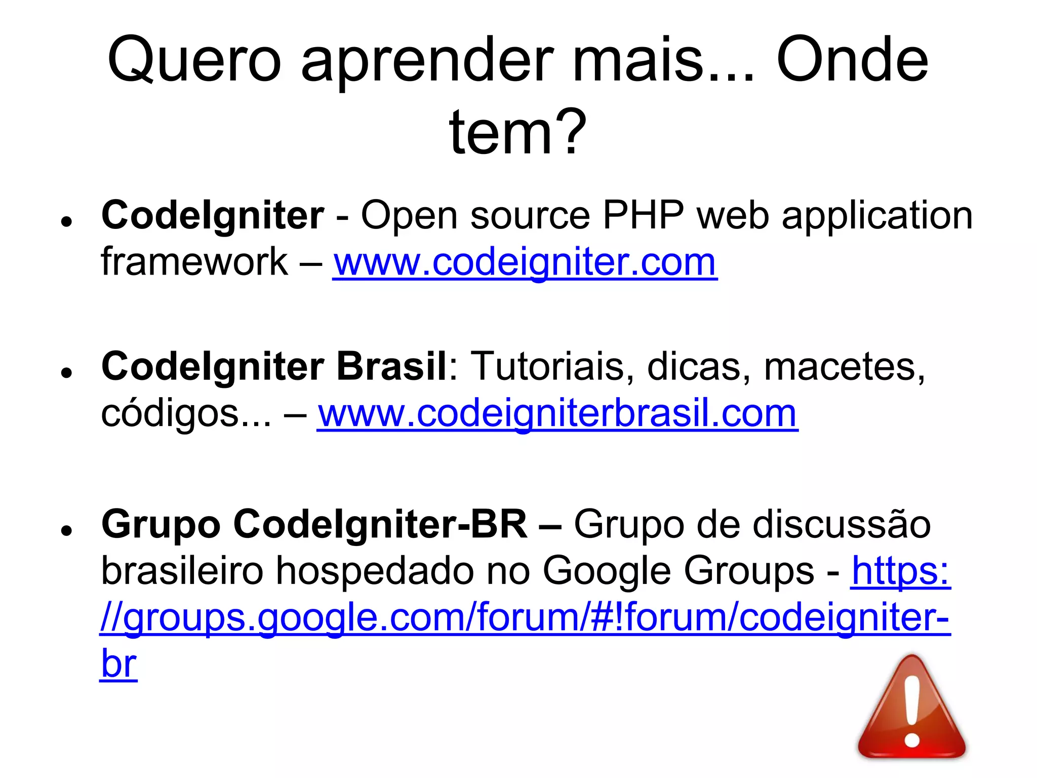 Quero aprender mais... Onde
               tem?
●   CodeIgniter - Open source PHP web application
    framework – www.codeigniter.com

●   CodeIgniter Brasil: Tutoriais, dicas, macetes,
    códigos... – www.codeigniterbrasil.com

●   Grupo CodeIgniter-BR – Grupo de discussão
    brasileiro hospedado no Google Groups - https:
    //groups.google.com/forum/#!forum/codeigniter-
    br
 