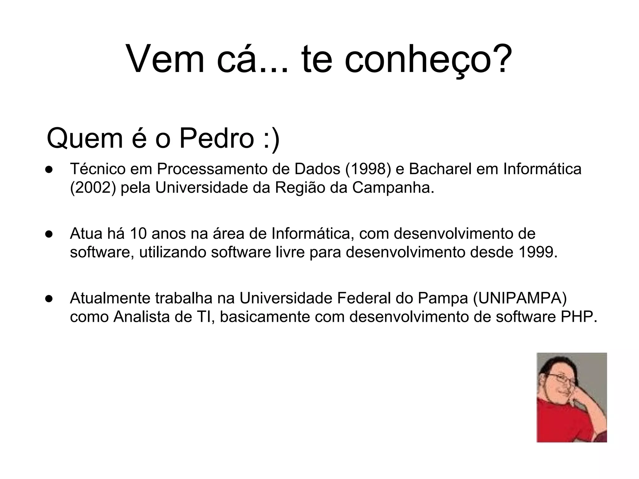 Vem cá... te conheço?
Quem é o Pedro :)
● Técnico em Processamento de Dados (1998) e Bacharel em Informática
   (2002) pela Universidade da Região da Campanha.

● Atua há 10 anos na área de Informática, com desenvolvimento de
   software, utilizando software livre para desenvolvimento desde 1999.

● Atualmente trabalha na Universidade Federal do Pampa (UNIPAMPA)
   como Analista de TI, basicamente com desenvolvimento de software PHP.
 
