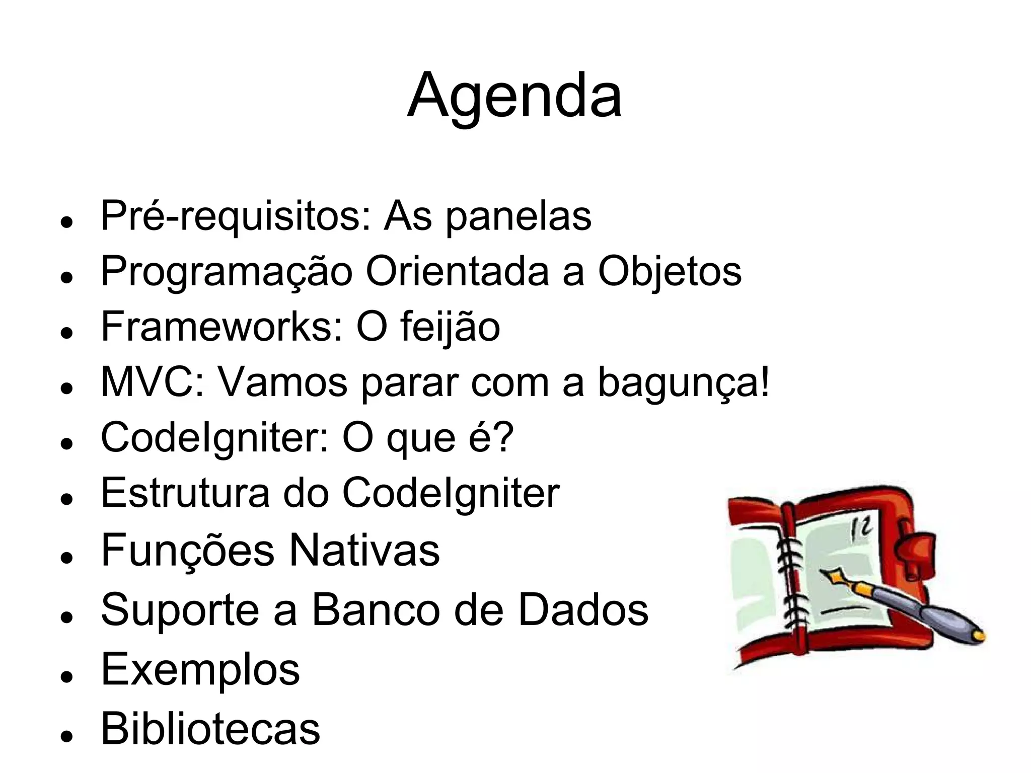 Agenda
●   Pré-requisitos: As panelas
●   Programação Orientada a Objetos
●   Frameworks: O feijão
●   MVC: Vamos parar com a bagunça!
●   CodeIgniter: O que é?
●   Estrutura do CodeIgniter
●   Funções Nativas
●   Suporte a Banco de Dados
●   Exemplos
●   Bibliotecas
 