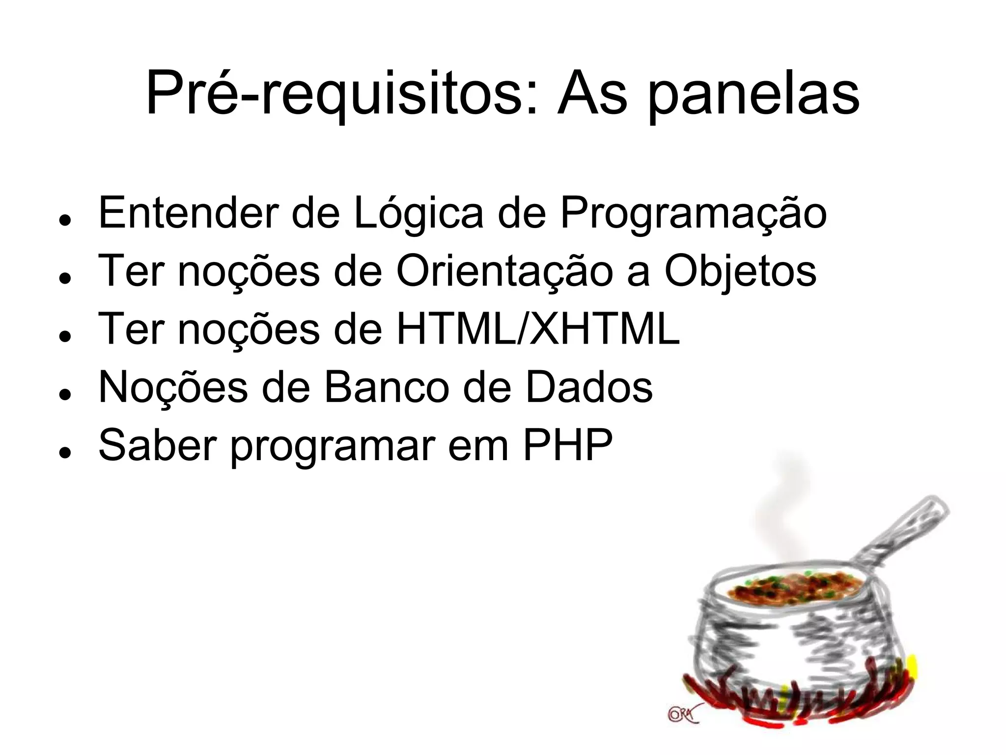 Pré-requisitos: As panelas
●   Entender de Lógica de Programação
●   Ter noções de Orientação a Objetos
●   Ter noções de HTML/XHTML
●   Noções de Banco de Dados
●   Saber programar em PHP
 