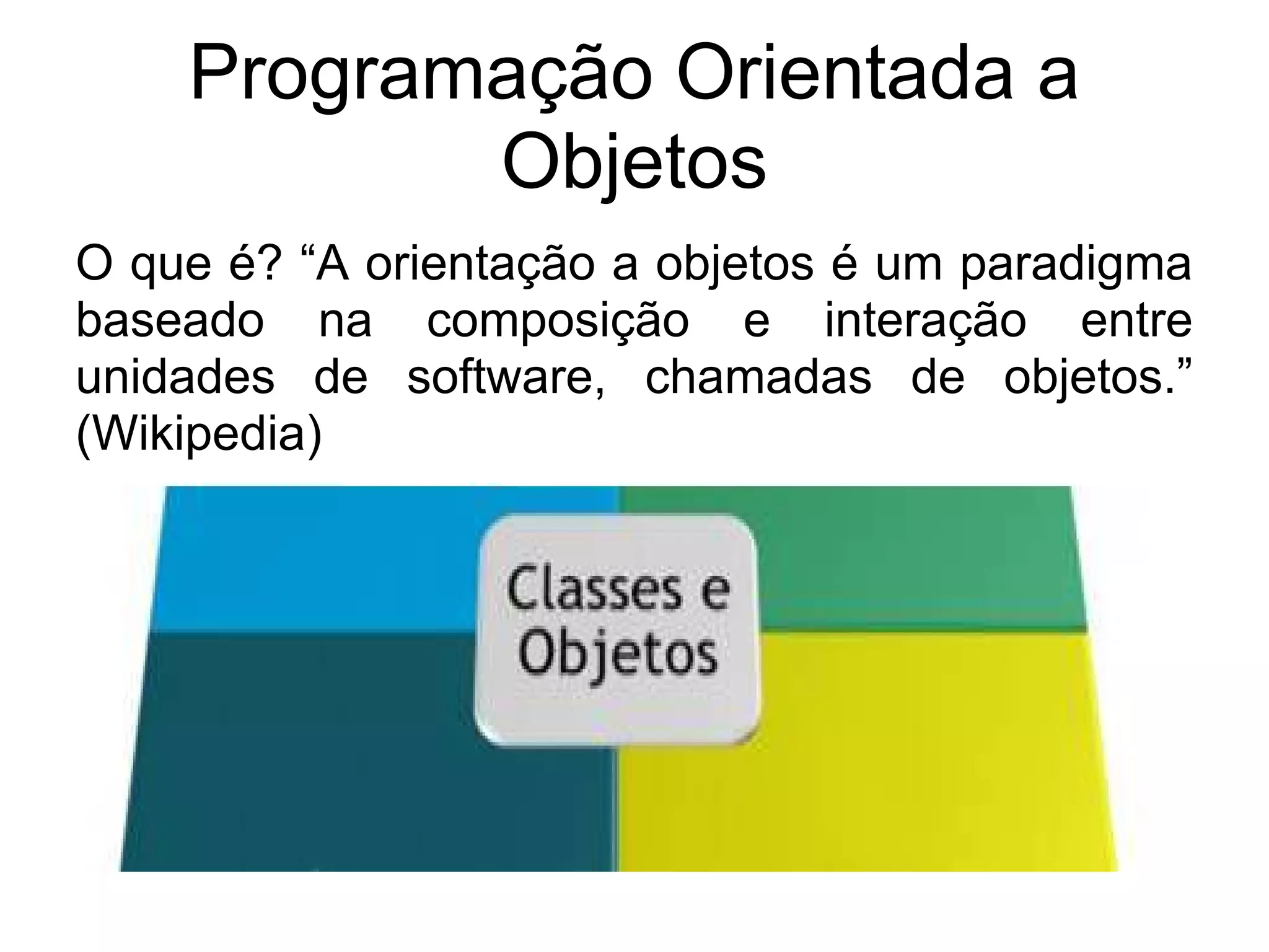 Programação Orientada a
           Objetos
O que é? “A orientação a objetos é um paradigma
baseado na composição e interação entre
unidades de software, chamadas de objetos.”
(Wikipedia)
 