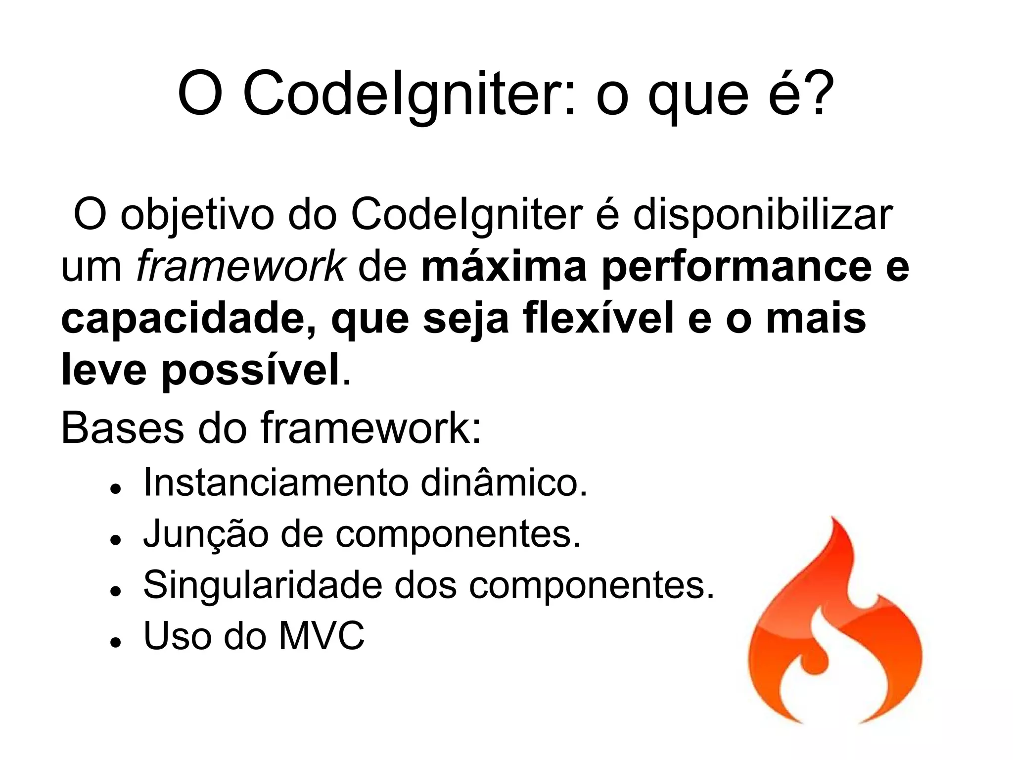 O CodeIgniter: o que é?
 O objetivo do CodeIgniter é disponibilizar
um framework de máxima performance e
capacidade, que seja flexível e o mais
leve possível.
Bases do framework:
  ●   Instanciamento dinâmico.
  ●   Junção de componentes.
  ●   Singularidade dos componentes.
  ●   Uso do MVC
 