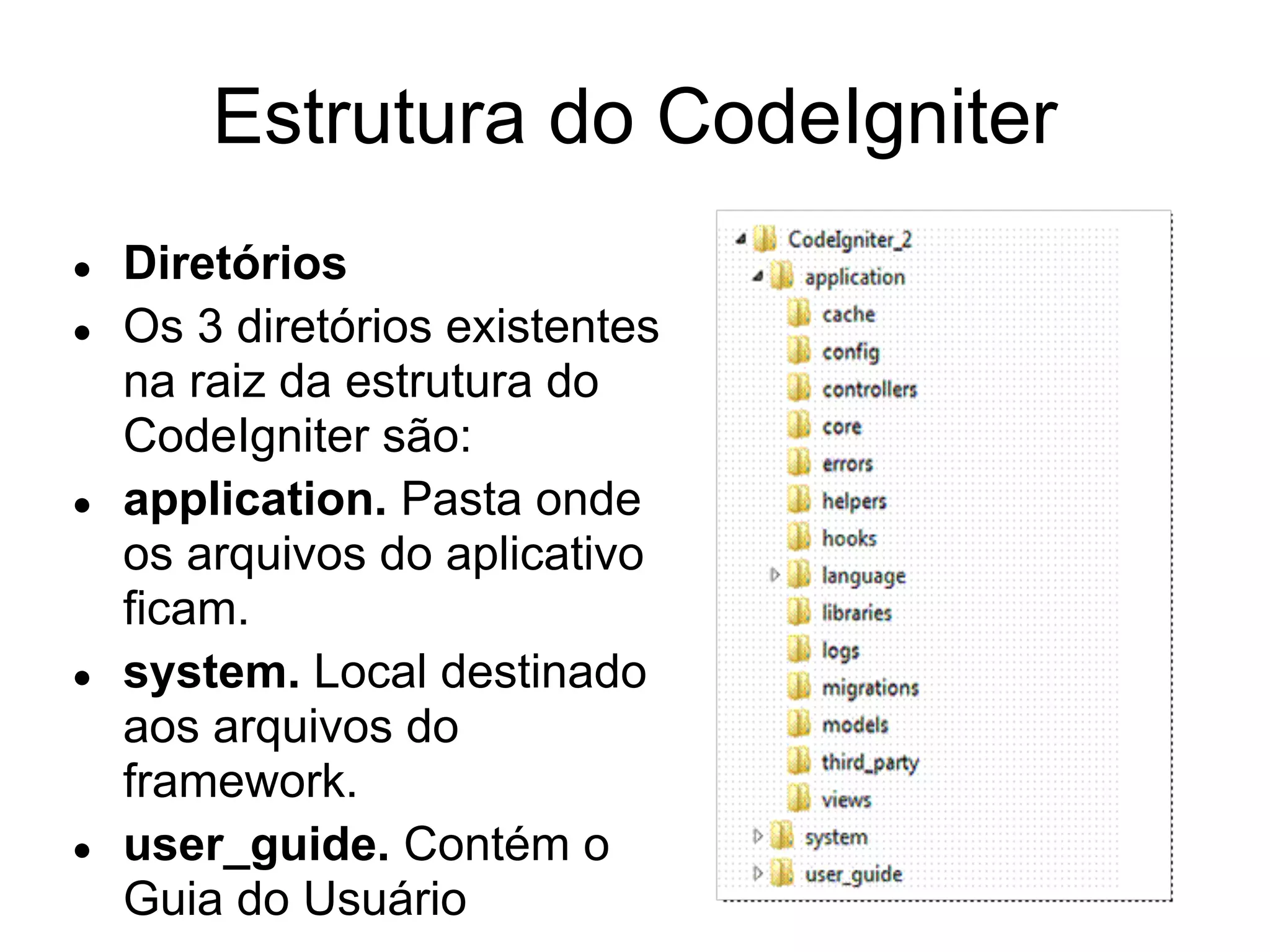 Estrutura do CodeIgniter
●   Diretórios
●   Os 3 diretórios existentes
    na raiz da estrutura do
    CodeIgniter são:
●   application. Pasta onde
    os arquivos do aplicativo
    ficam.
●   system. Local destinado
    aos arquivos do
    framework.
●   user_guide. Contém o
    Guia do Usuário
 
