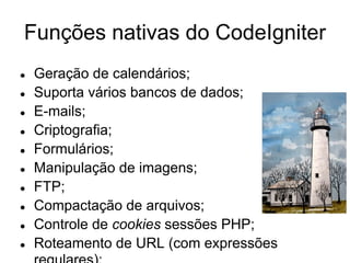 Funções nativas do CodeIgniter
●   Geração de calendários;
●   Suporta vários bancos de dados;
●   E-mails;
●   Criptografia;
●   Formulários;
●   Manipulação de imagens;
●   FTP;
●   Compactação de arquivos;
●   Controle de cookies sessões PHP;
●   Roteamento de URL (com expressões
 