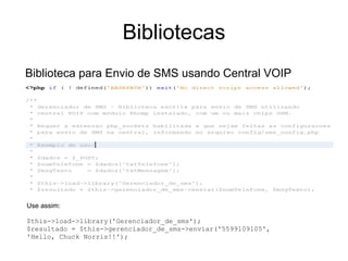 Bibliotecas
Biblioteca para Envio de SMS usando Central VOIP




Use assim:

$this->load->library('Gerenciador_de_sms');
$resultado = $this->gerenciador_de_sms->enviar('5599109105',
'Hello, Chuck Norris!!');
 