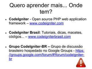 Quero aprender mais... Onde
               tem?
●   CodeIgniter - Open source PHP web application
    framework – www.codeigniter.com

●   CodeIgniter Brasil: Tutoriais, dicas, macetes,
    códigos... – www.codeigniterbrasil.com

●   Grupo CodeIgniter-BR – Grupo de discussão
    brasileiro hospedado no Google Groups - https:
    //groups.google.com/forum/#!forum/codeigniter-
    br
 