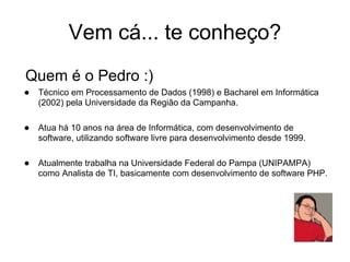 Vem cá... te conheço?
Quem é o Pedro :)
● Técnico em Processamento de Dados (1998) e Bacharel em Informática
   (2002) pela Universidade da Região da Campanha.

● Atua há 10 anos na área de Informática, com desenvolvimento de
   software, utilizando software livre para desenvolvimento desde 1999.

● Atualmente trabalha na Universidade Federal do Pampa (UNIPAMPA)
   como Analista de TI, basicamente com desenvolvimento de software PHP.
 