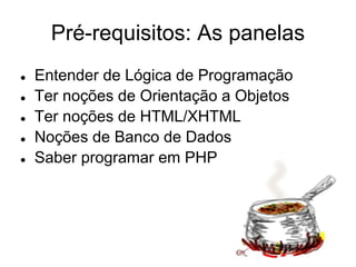 Pré-requisitos: As panelas
●   Entender de Lógica de Programação
●   Ter noções de Orientação a Objetos
●   Ter noções de HTML/XHTML
●   Noções de Banco de Dados
●   Saber programar em PHP
 