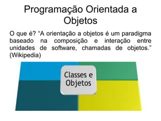 Programação Orientada a
           Objetos
O que é? “A orientação a objetos é um paradigma
baseado na composição e interação entre
unidades de software, chamadas de objetos.”
(Wikipedia)
 