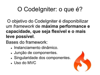 O CodeIgniter: o que é?
 O objetivo do CodeIgniter é disponibilizar
um framework de máxima performance e
capacidade, que seja flexível e o mais
leve possível.
Bases do framework:
  ●   Instanciamento dinâmico.
  ●   Junção de componentes.
  ●   Singularidade dos componentes.
  ●   Uso do MVC
 