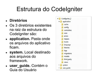 Estrutura do CodeIgniter
●   Diretórios
●   Os 3 diretórios existentes
    na raiz da estrutura do
    CodeIgniter são:
●   application. Pasta onde
    os arquivos do aplicativo
    ficam.
●   system. Local destinado
    aos arquivos do
    framework.
●   user_guide. Contém o
    Guia do Usuário
 