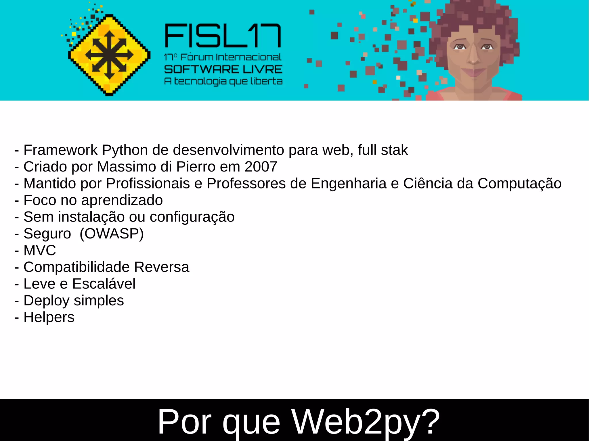 Por que Web2py?
- Framework Python de desenvolvimento para web, full stak
- Criado por Massimo di Pierro em 2007
- Mantido por Profissionais e Professores de Engenharia e Ciência da Computação
- Foco no aprendizado
- Sem instalação ou configuração
- Seguro (OWASP)
- MVC
- Compatibilidade Reversa
- Leve e Escalável
- Deploy simples
- Helpers
 