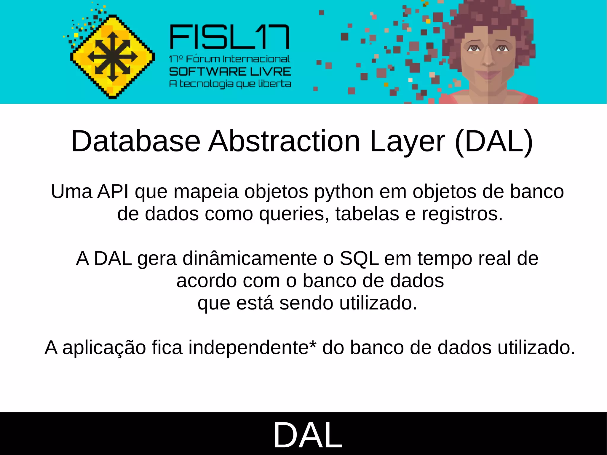 DAL
Database Abstraction Layer (DAL)
Uma API que mapeia objetos python em objetos de banco
de dados como queries, tabelas e registros.
A DAL gera dinâmicamente o SQL em tempo real de
acordo com o banco de dados
que está sendo utilizado.
A aplicação fica independente* do banco de dados utilizado.
 