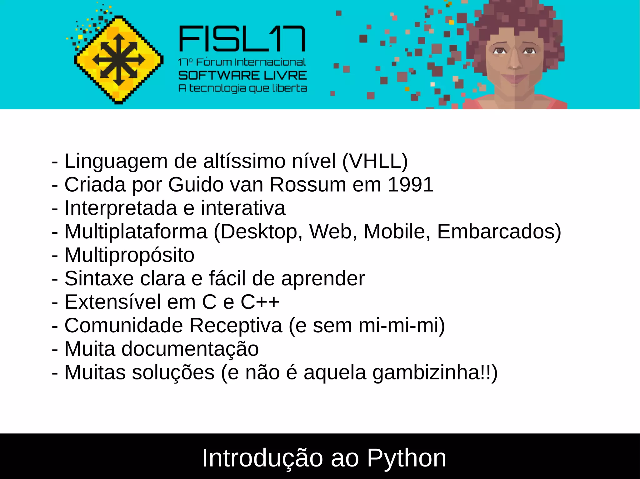 Introdução ao Python
- Linguagem de altíssimo nível (VHLL)
- Criada por Guido van Rossum em 1991
- Interpretada e interativa
- Multiplataforma (Desktop, Web, Mobile, Embarcados)
- Multipropósito
- Sintaxe clara e fácil de aprender
- Extensível em C e C++
- Comunidade Receptiva (e sem mi-mi-mi)
- Muita documentação
- Muitas soluções (e não é aquela gambizinha!!)
 