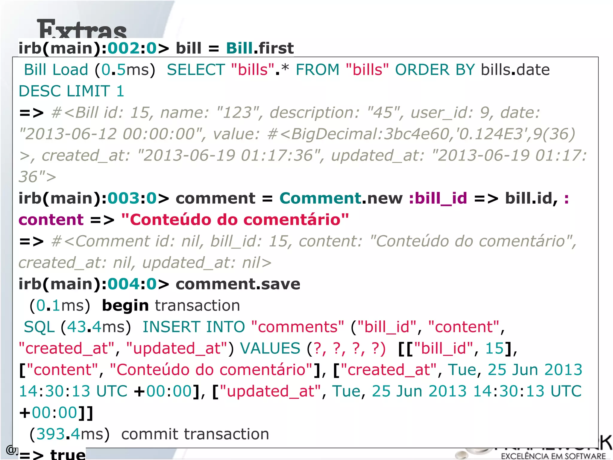 Extras
@jlucasps
irb(main):002:0> bill = Bill.first
Bill Load (0.5ms) SELECT "bills".* FROM "bills" ORDER BY bills.date
DESC LIMIT 1
=> #<Bill id: 15, name: "123", description: "45", user_id: 9, date:
"2013-06-12 00:00:00", value: #<BigDecimal:3bc4e60,'0.124E3',9(36)
>, created_at: "2013-06-19 01:17:36", updated_at: "2013-06-19 01:17:
36">
irb(main):003:0> comment = Comment.new :bill_id => bill.id, :
content => "Conteúdo do comentário"
=> #<Comment id: nil, bill_id: 15, content: "Conteúdo do comentário",
created_at: nil, updated_at: nil>
irb(main):004:0> comment.save
(0.1ms) begin transaction
SQL (43.4ms) INSERT INTO "comments" ("bill_id", "content",
"created_at", "updated_at") VALUES (?, ?, ?, ?) [["bill_id", 15],
["content", "Conteúdo do comentário"], ["created_at", Tue, 25 Jun 2013
14:30:13 UTC +00:00], ["updated_at", Tue, 25 Jun 2013 14:30:13 UTC
+00:00]]
(393.4ms) commit transaction
 