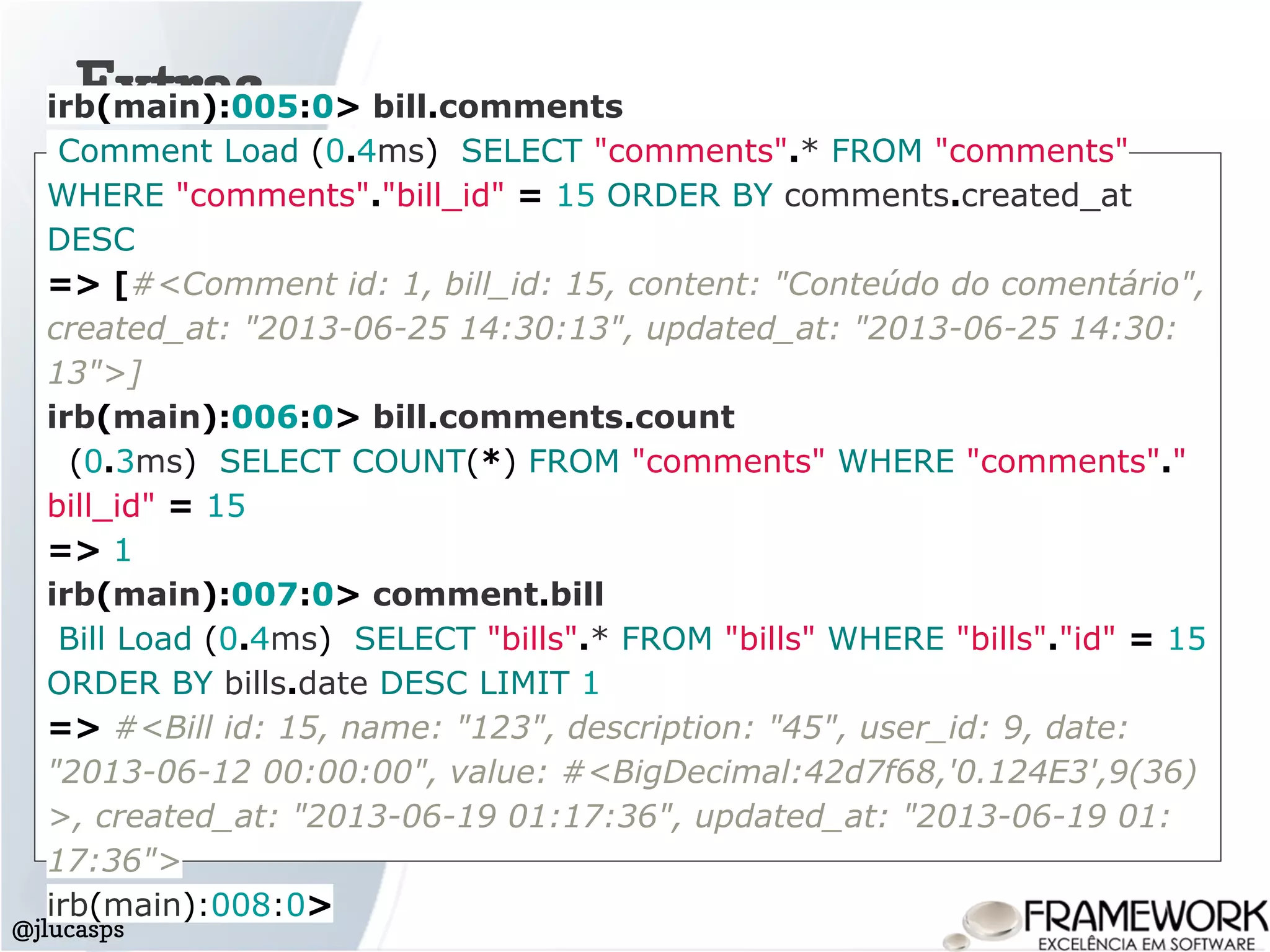 Extras
@jlucasps
irb(main):005:0> bill.comments
Comment Load (0.4ms) SELECT "comments".* FROM "comments"
WHERE "comments"."bill_id" = 15 ORDER BY comments.created_at
DESC
=> [#<Comment id: 1, bill_id: 15, content: "Conteúdo do comentário",
created_at: "2013-06-25 14:30:13", updated_at: "2013-06-25 14:30:
13">]
irb(main):006:0> bill.comments.count
(0.3ms) SELECT COUNT(*) FROM "comments" WHERE "comments"."
bill_id" = 15
=> 1
irb(main):007:0> comment.bill
Bill Load (0.4ms) SELECT "bills".* FROM "bills" WHERE "bills"."id" = 15
ORDER BY bills.date DESC LIMIT 1
=> #<Bill id: 15, name: "123", description: "45", user_id: 9, date:
"2013-06-12 00:00:00", value: #<BigDecimal:42d7f68,'0.124E3',9(36)
>, created_at: "2013-06-19 01:17:36", updated_at: "2013-06-19 01:
17:36">
irb(main):008:0>
 