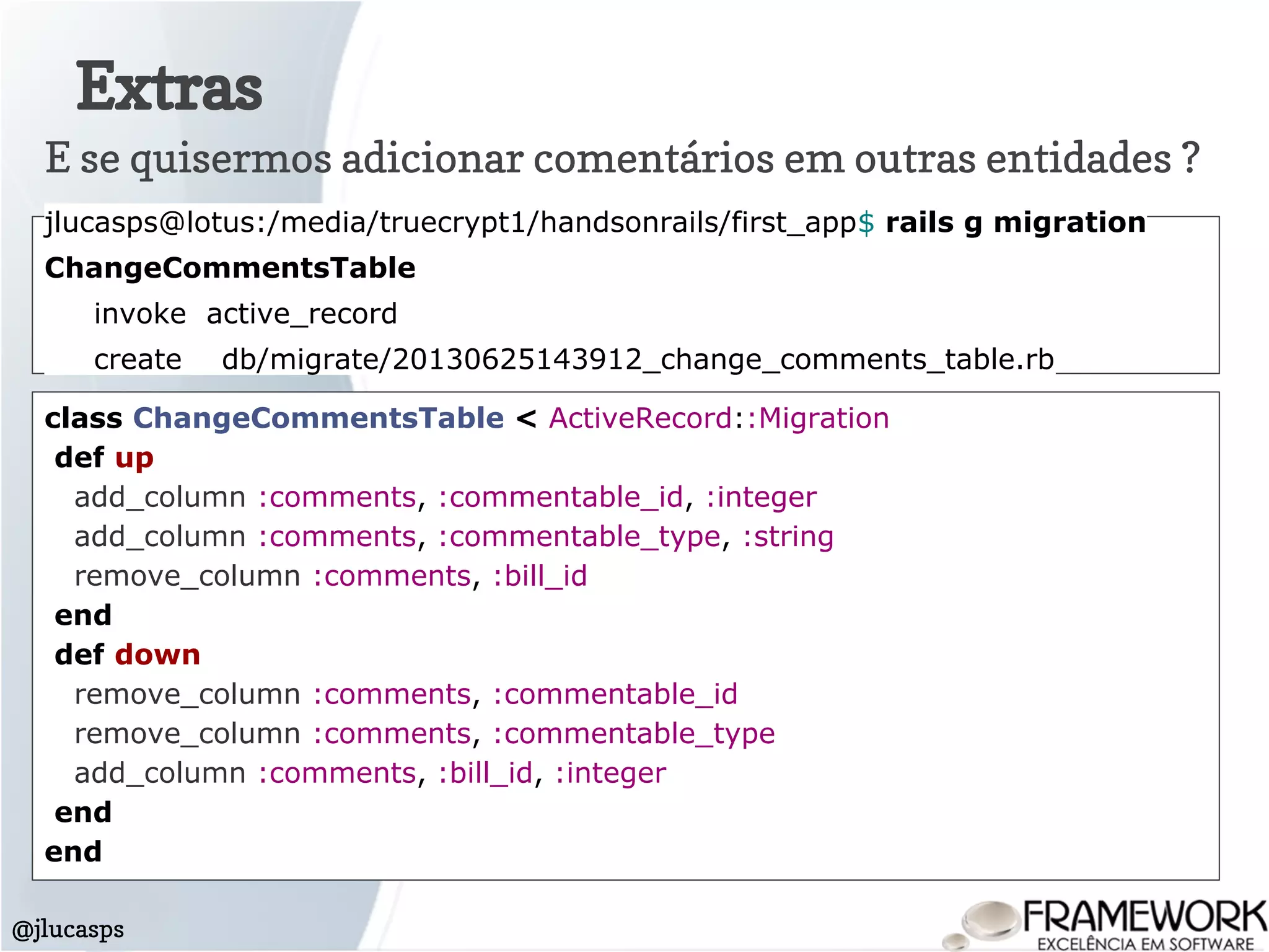 Extras
@jlucasps
E se quisermos adicionar comentários em outras entidades ?
jlucasps@lotus:/media/truecrypt1/handsonrails/first_app$ rails g migration
ChangeCommentsTable
invoke active_record
create db/migrate/20130625143912_change_comments_table.rb
class ChangeCommentsTable < ActiveRecord::Migration
def up
add_column :comments, :commentable_id, :integer
add_column :comments, :commentable_type, :string
remove_column :comments, :bill_id
end
def down
remove_column :comments, :commentable_id
remove_column :comments, :commentable_type
add_column :comments, :bill_id, :integer
end
end
 