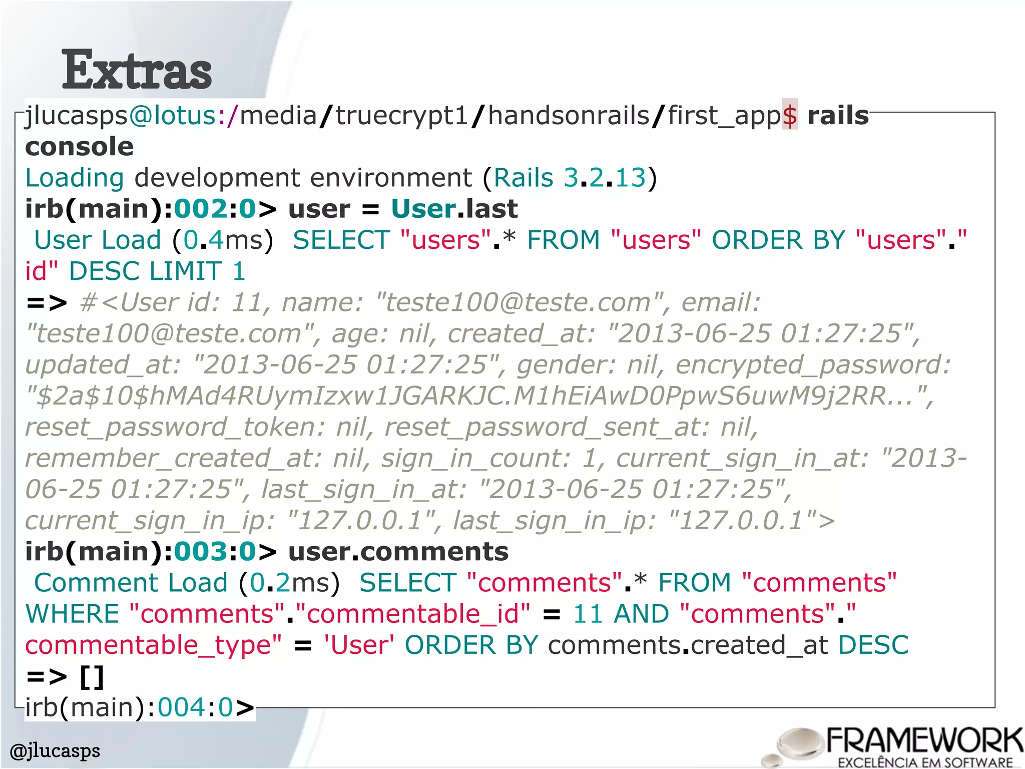 Extras
@jlucasps
jlucasps@lotus:/media/truecrypt1/handsonrails/first_app$ rails
console
Loading development environment (Rails 3.2.13)
irb(main):002:0> user = User.last
User Load (0.4ms) SELECT "users".* FROM "users" ORDER BY "users"."
id" DESC LIMIT 1
=> #<User id: 11, name: "teste100@teste.com", email:
"teste100@teste.com", age: nil, created_at: "2013-06-25 01:27:25",
updated_at: "2013-06-25 01:27:25", gender: nil, encrypted_password:
"$2a$10$hMAd4RUymIzxw1JGARKJC.M1hEiAwD0PpwS6uwM9j2RR...",
reset_password_token: nil, reset_password_sent_at: nil,
remember_created_at: nil, sign_in_count: 1, current_sign_in_at: "2013-
06-25 01:27:25", last_sign_in_at: "2013-06-25 01:27:25",
current_sign_in_ip: "127.0.0.1", last_sign_in_ip: "127.0.0.1">
irb(main):003:0> user.comments
Comment Load (0.2ms) SELECT "comments".* FROM "comments"
WHERE "comments"."commentable_id" = 11 AND "comments"."
commentable_type" = 'User' ORDER BY comments.created_at DESC
=> []
irb(main):004:0>
 