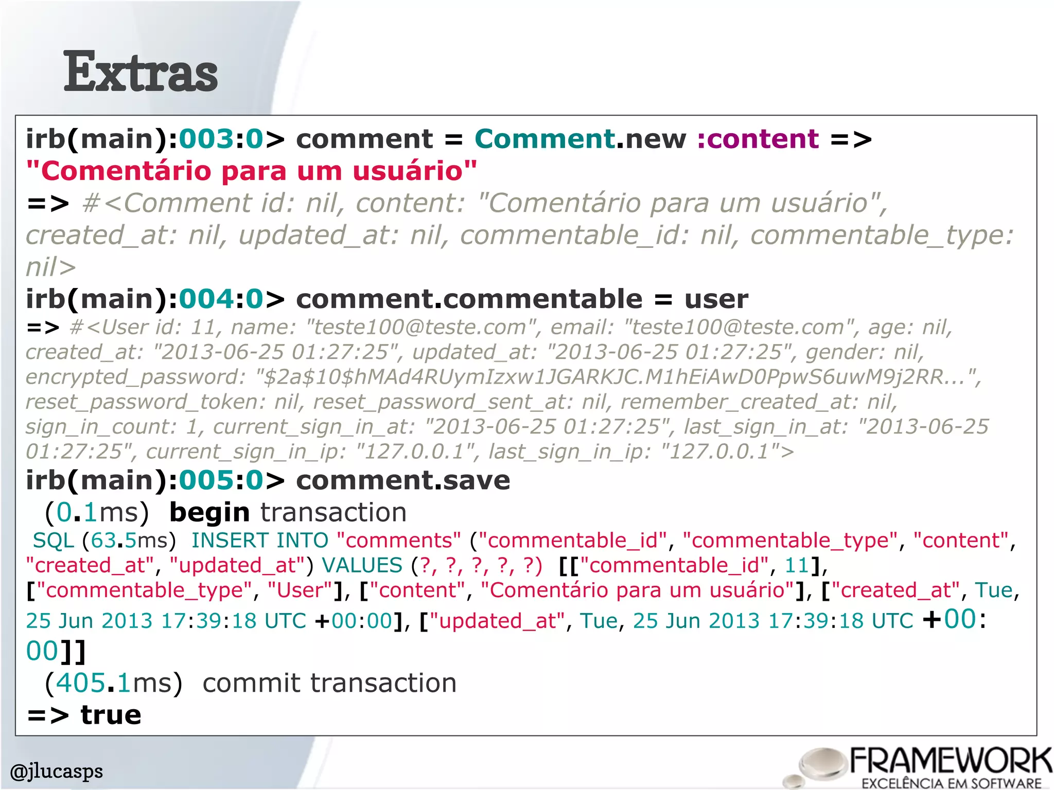 Extras
@jlucasps
irb(main):003:0> comment = Comment.new :content =>
"Comentário para um usuário"
=> #<Comment id: nil, content: "Comentário para um usuário",
created_at: nil, updated_at: nil, commentable_id: nil, commentable_type:
nil>
irb(main):004:0> comment.commentable = user
=> #<User id: 11, name: "teste100@teste.com", email: "teste100@teste.com", age: nil,
created_at: "2013-06-25 01:27:25", updated_at: "2013-06-25 01:27:25", gender: nil,
encrypted_password: "$2a$10$hMAd4RUymIzxw1JGARKJC.M1hEiAwD0PpwS6uwM9j2RR...",
reset_password_token: nil, reset_password_sent_at: nil, remember_created_at: nil,
sign_in_count: 1, current_sign_in_at: "2013-06-25 01:27:25", last_sign_in_at: "2013-06-25
01:27:25", current_sign_in_ip: "127.0.0.1", last_sign_in_ip: "127.0.0.1">
irb(main):005:0> comment.save
(0.1ms) begin transaction
SQL (63.5ms) INSERT INTO "comments" ("commentable_id", "commentable_type", "content",
"created_at", "updated_at") VALUES (?, ?, ?, ?, ?) [["commentable_id", 11],
["commentable_type", "User"], ["content", "Comentário para um usuário"], ["created_at", Tue,
25 Jun 2013 17:39:18 UTC +00:00], ["updated_at", Tue, 25 Jun 2013 17:39:18 UTC +00:
00]]
(405.1ms) commit transaction
=> true
 
