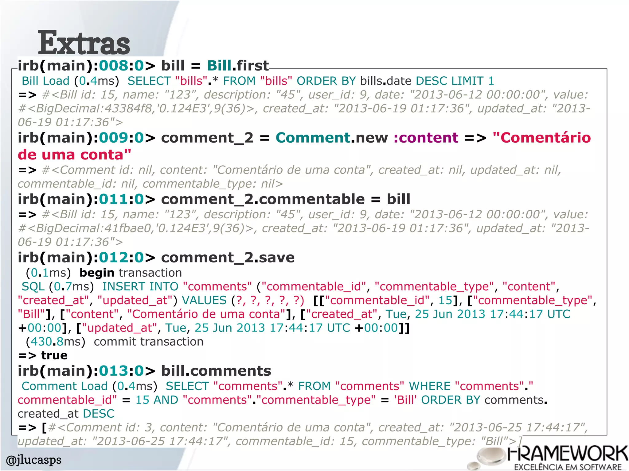 Extras
@jlucasps
irb(main):008:0> bill = Bill.first
Bill Load (0.4ms) SELECT "bills".* FROM "bills" ORDER BY bills.date DESC LIMIT 1
=> #<Bill id: 15, name: "123", description: "45", user_id: 9, date: "2013-06-12 00:00:00", value:
#<BigDecimal:43384f8,'0.124E3',9(36)>, created_at: "2013-06-19 01:17:36", updated_at: "2013-
06-19 01:17:36">
irb(main):009:0> comment_2 = Comment.new :content => "Comentário
de uma conta"
=> #<Comment id: nil, content: "Comentário de uma conta", created_at: nil, updated_at: nil,
commentable_id: nil, commentable_type: nil>
irb(main):011:0> comment_2.commentable = bill
=> #<Bill id: 15, name: "123", description: "45", user_id: 9, date: "2013-06-12 00:00:00", value:
#<BigDecimal:41fbae0,'0.124E3',9(36)>, created_at: "2013-06-19 01:17:36", updated_at: "2013-
06-19 01:17:36">
irb(main):012:0> comment_2.save
(0.1ms) begin transaction
SQL (0.7ms) INSERT INTO "comments" ("commentable_id", "commentable_type", "content",
"created_at", "updated_at") VALUES (?, ?, ?, ?, ?) [["commentable_id", 15], ["commentable_type",
"Bill"], ["content", "Comentário de uma conta"], ["created_at", Tue, 25 Jun 2013 17:44:17 UTC
+00:00], ["updated_at", Tue, 25 Jun 2013 17:44:17 UTC +00:00]]
(430.8ms) commit transaction
=> true
irb(main):013:0> bill.comments
Comment Load (0.4ms) SELECT "comments".* FROM "comments" WHERE "comments"."
commentable_id" = 15 AND "comments"."commentable_type" = 'Bill' ORDER BY comments.
created_at DESC
=> [#<Comment id: 3, content: "Comentário de uma conta", created_at: "2013-06-25 17:44:17",
updated_at: "2013-06-25 17:44:17", commentable_id: 15, commentable_type: "Bill">]
 