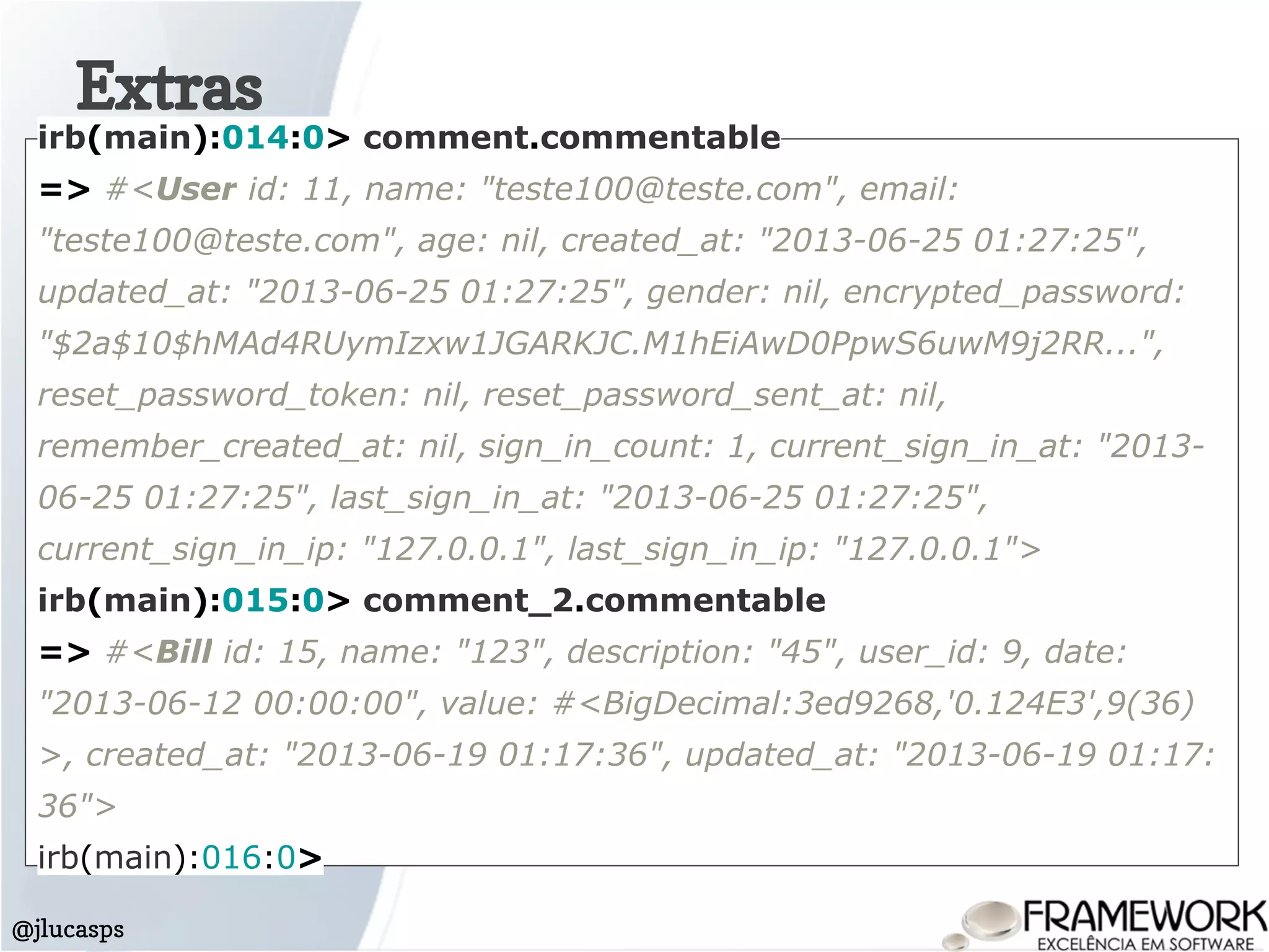 Extras
@jlucasps
irb(main):014:0> comment.commentable
=> #<User id: 11, name: "teste100@teste.com", email:
"teste100@teste.com", age: nil, created_at: "2013-06-25 01:27:25",
updated_at: "2013-06-25 01:27:25", gender: nil, encrypted_password:
"$2a$10$hMAd4RUymIzxw1JGARKJC.M1hEiAwD0PpwS6uwM9j2RR...",
reset_password_token: nil, reset_password_sent_at: nil,
remember_created_at: nil, sign_in_count: 1, current_sign_in_at: "2013-
06-25 01:27:25", last_sign_in_at: "2013-06-25 01:27:25",
current_sign_in_ip: "127.0.0.1", last_sign_in_ip: "127.0.0.1">
irb(main):015:0> comment_2.commentable
=> #<Bill id: 15, name: "123", description: "45", user_id: 9, date:
"2013-06-12 00:00:00", value: #<BigDecimal:3ed9268,'0.124E3',9(36)
>, created_at: "2013-06-19 01:17:36", updated_at: "2013-06-19 01:17:
36">
irb(main):016:0>
 