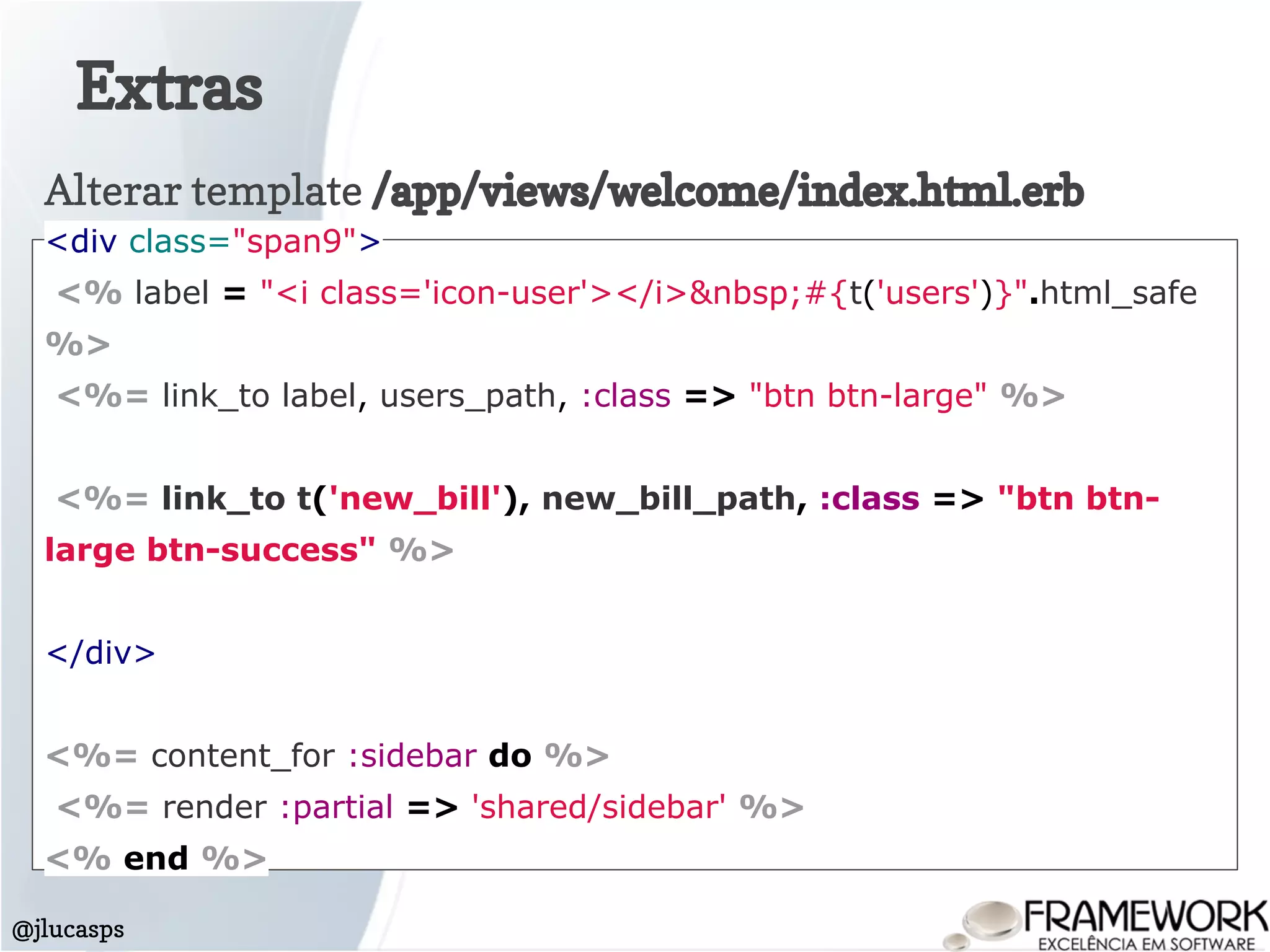 Extras
@jlucasps
Alterar template /app/views/welcome/index.html.erb
<div class="span9">
<% label = "<i class='icon-user'></i>&nbsp;#{t('users')}".html_safe
%>
<%= link_to label, users_path, :class => "btn btn-large" %>
<%= link_to t('new_bill'), new_bill_path, :class => "btn btn-
large btn-success" %>
</div>
<%= content_for :sidebar do %>
<%= render :partial => 'shared/sidebar' %>
<% end %>
 