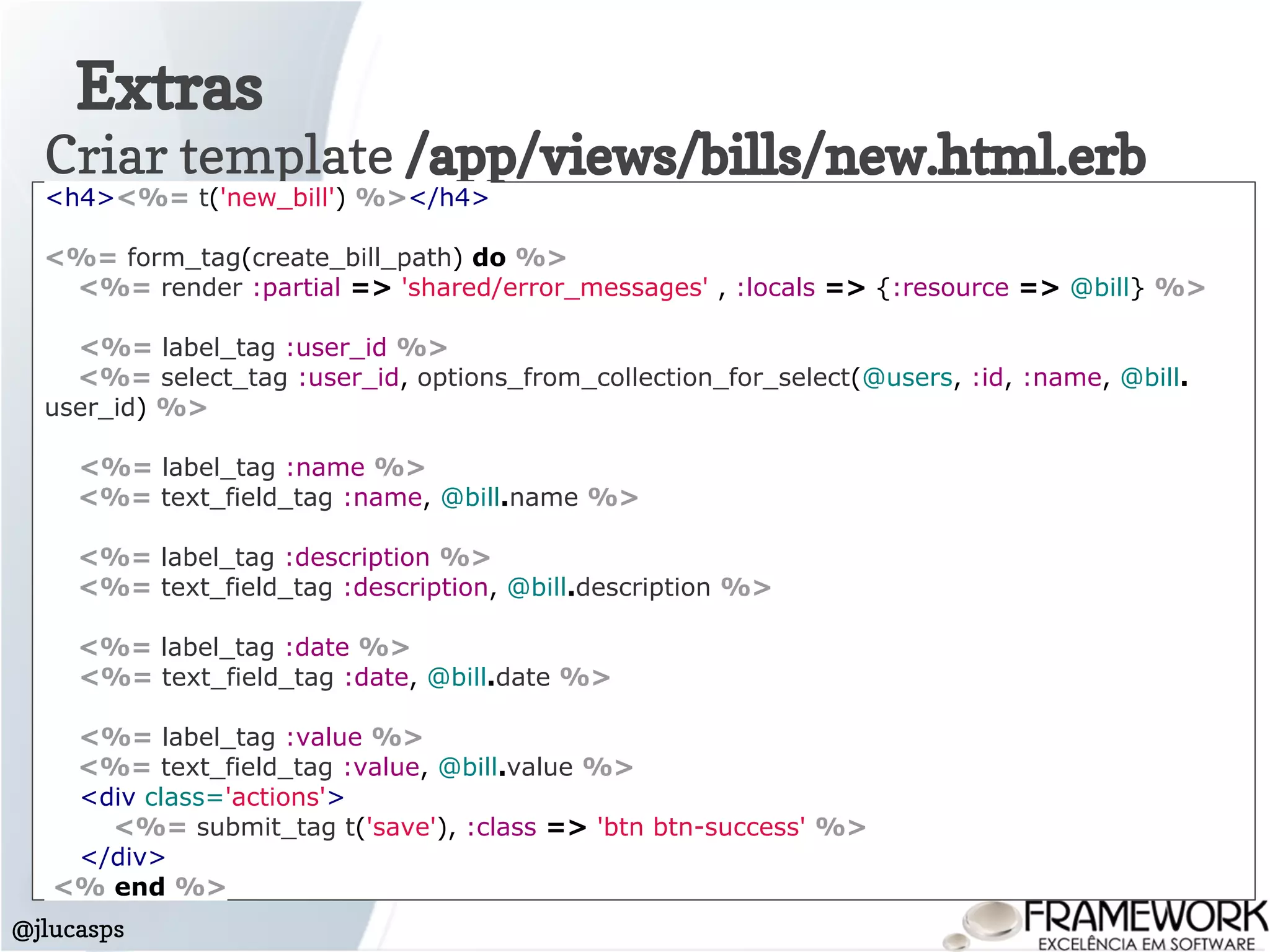 Extras
@jlucasps
Criar template /app/views/bills/new.html.erb
<h4><%= t('new_bill') %></h4>
<%= form_tag(create_bill_path) do %>
<%= render :partial => 'shared/error_messages' , :locals => {:resource => @bill} %>
<%= label_tag :user_id %>
<%= select_tag :user_id, options_from_collection_for_select(@users, :id, :name, @bill.
user_id) %>
<%= label_tag :name %>
<%= text_field_tag :name, @bill.name %>
<%= label_tag :description %>
<%= text_field_tag :description, @bill.description %>
<%= label_tag :date %>
<%= text_field_tag :date, @bill.date %>
<%= label_tag :value %>
<%= text_field_tag :value, @bill.value %>
<div class='actions'>
<%= submit_tag t('save'), :class => 'btn btn-success' %>
</div>
<% end %>
 