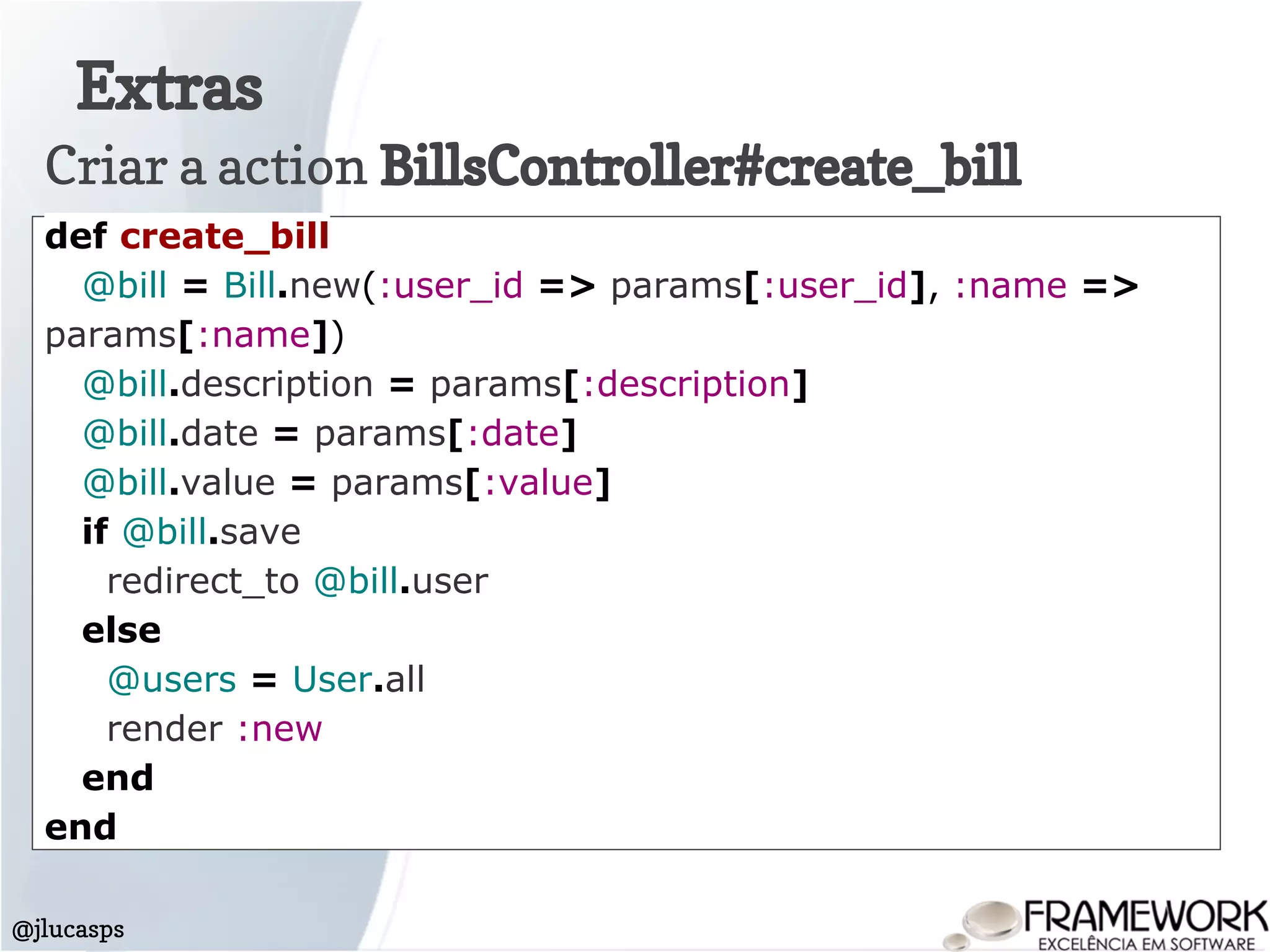 Extras
@jlucasps
Criar a action BillsController#create_bill
def create_bill
@bill = Bill.new(:user_id => params[:user_id], :name =>
params[:name])
@bill.description = params[:description]
@bill.date = params[:date]
@bill.value = params[:value]
if @bill.save
redirect_to @bill.user
else
@users = User.all
render :new
end
end
 