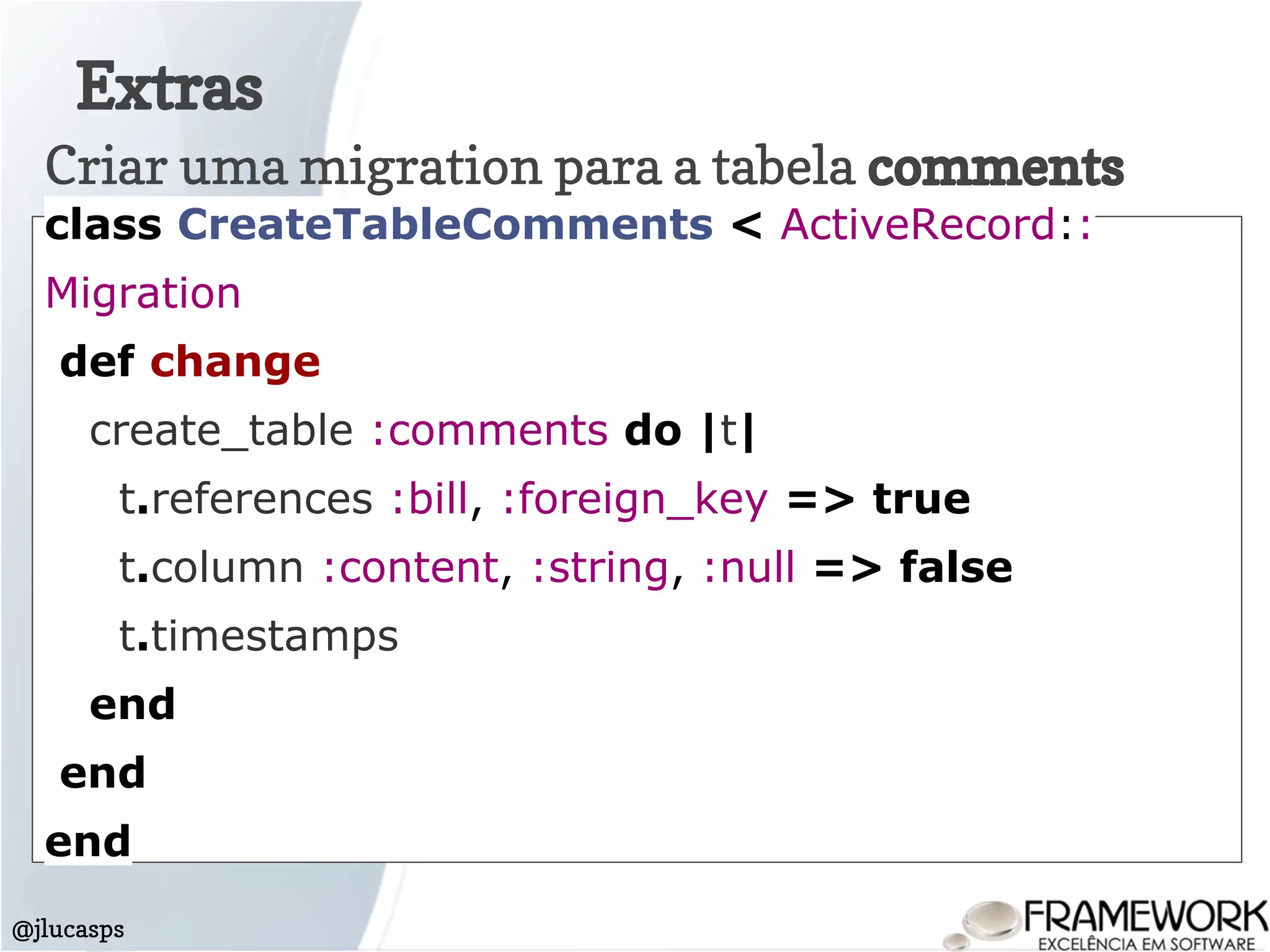 Extras
@jlucasps
Criar uma migration para a tabela comments
class CreateTableComments < ActiveRecord::
Migration
def change
create_table :comments do |t|
t.references :bill, :foreign_key => true
t.column :content, :string, :null => false
t.timestamps
end
end
end
 