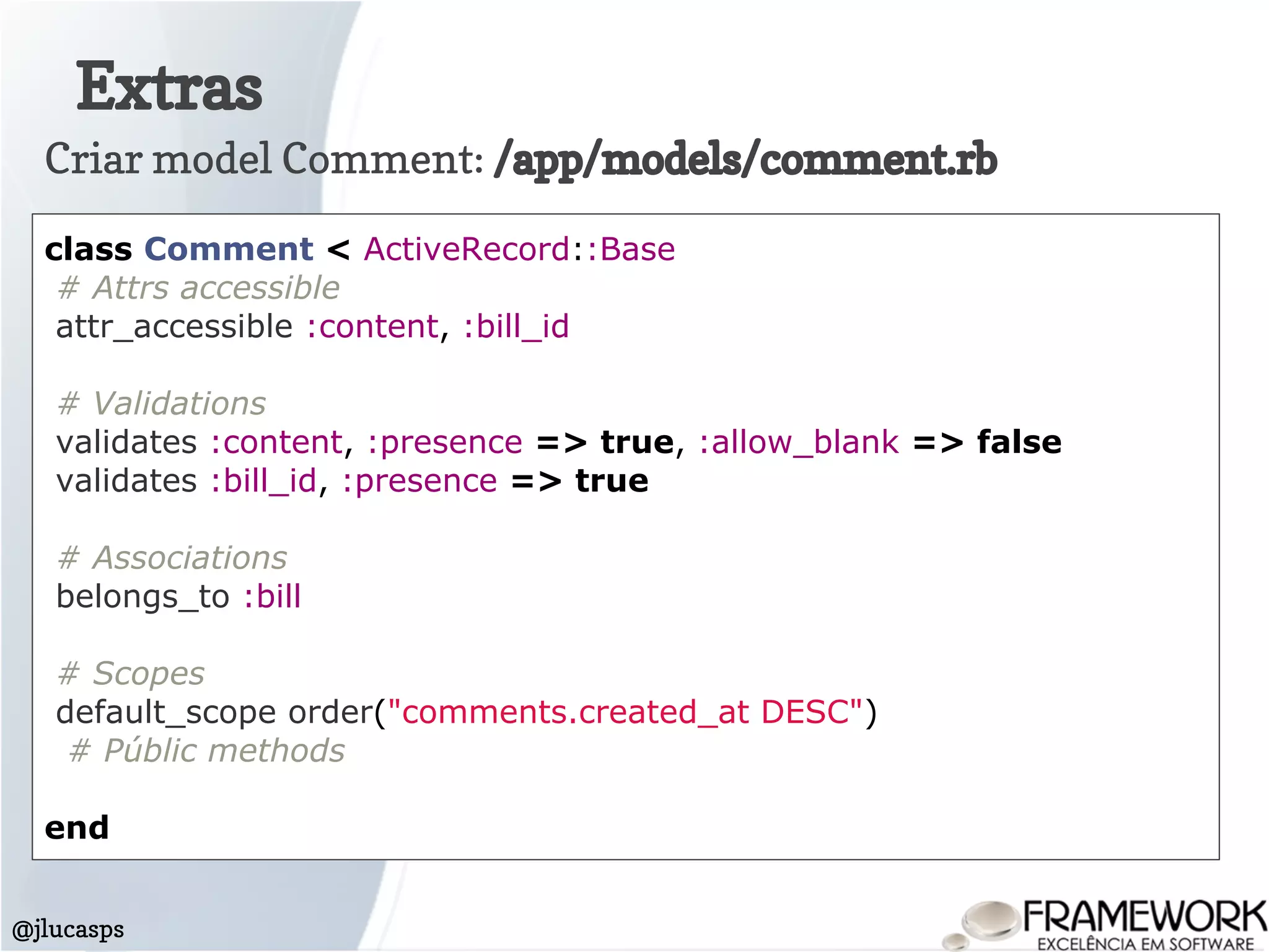 Extras
@jlucasps
Criar model Comment: /app/models/comment.rb
class Comment < ActiveRecord::Base
# Attrs accessible
attr_accessible :content, :bill_id
# Validations
validates :content, :presence => true, :allow_blank => false
validates :bill_id, :presence => true
# Associations
belongs_to :bill
# Scopes
default_scope order("comments.created_at DESC")
# Públic methods
end
 
