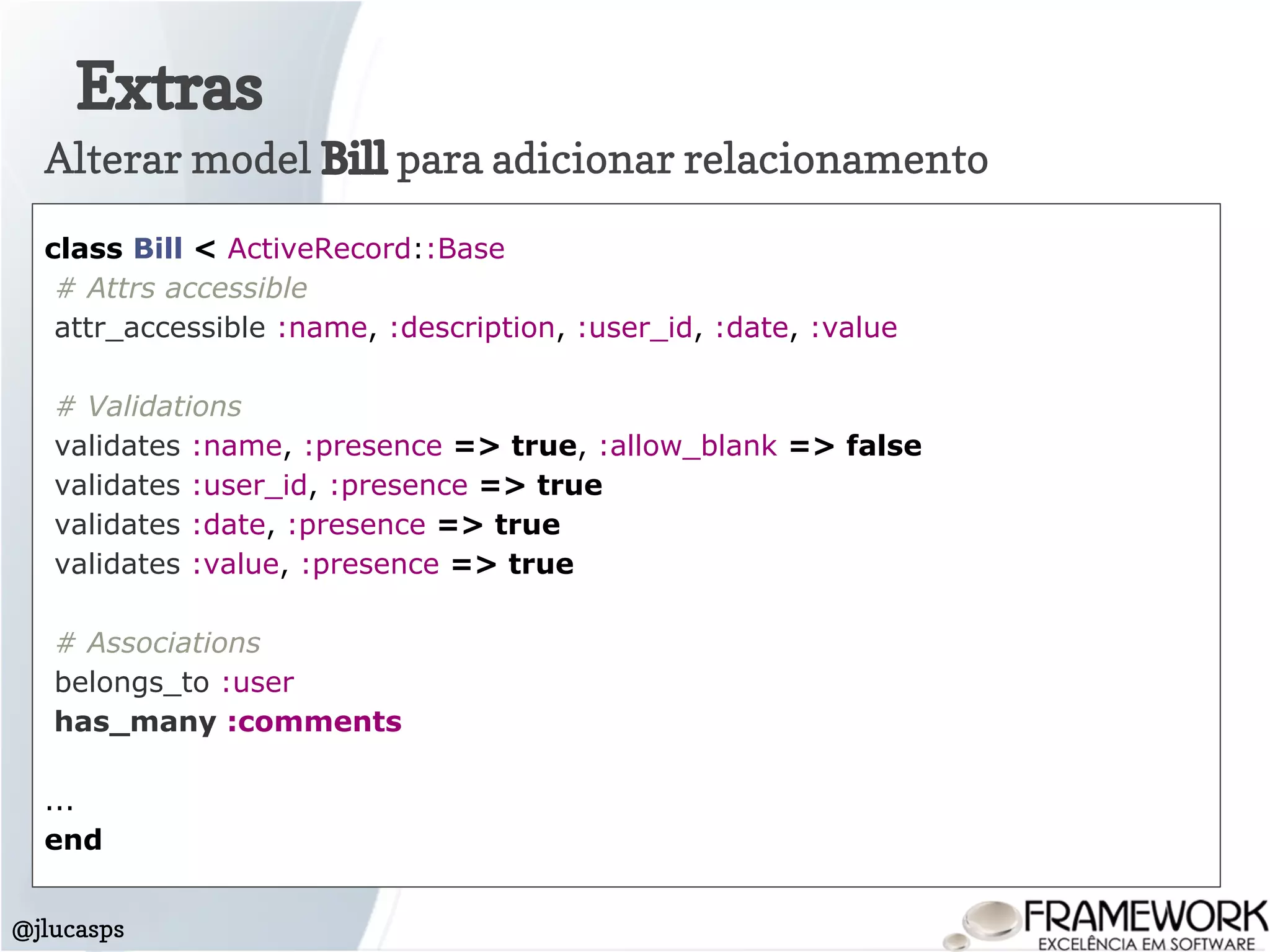 Extras
@jlucasps
Alterar model Bill para adicionar relacionamento
class Bill < ActiveRecord::Base
# Attrs accessible
attr_accessible :name, :description, :user_id, :date, :value
# Validations
validates :name, :presence => true, :allow_blank => false
validates :user_id, :presence => true
validates :date, :presence => true
validates :value, :presence => true
# Associations
belongs_to :user
has_many :comments
...
end
 