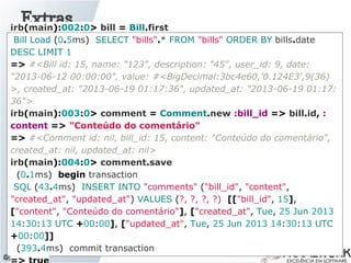 Extras
@jlucasps
irb(main):002:0> bill = Bill.first
Bill Load (0.5ms) SELECT "bills".* FROM "bills" ORDER BY bills.date
DESC LIMIT 1
=> #<Bill id: 15, name: "123", description: "45", user_id: 9, date:
"2013-06-12 00:00:00", value: #<BigDecimal:3bc4e60,'0.124E3',9(36)
>, created_at: "2013-06-19 01:17:36", updated_at: "2013-06-19 01:17:
36">
irb(main):003:0> comment = Comment.new :bill_id => bill.id, :
content => "Conteúdo do comentário"
=> #<Comment id: nil, bill_id: 15, content: "Conteúdo do comentário",
created_at: nil, updated_at: nil>
irb(main):004:0> comment.save
(0.1ms) begin transaction
SQL (43.4ms) INSERT INTO "comments" ("bill_id", "content",
"created_at", "updated_at") VALUES (?, ?, ?, ?) [["bill_id", 15],
["content", "Conteúdo do comentário"], ["created_at", Tue, 25 Jun 2013
14:30:13 UTC +00:00], ["updated_at", Tue, 25 Jun 2013 14:30:13 UTC
+00:00]]
(393.4ms) commit transaction
 