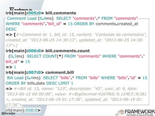 Extras
@jlucasps
irb(main):005:0> bill.comments
Comment Load (0.4ms) SELECT "comments".* FROM "comments"
WHERE "comments"."bill_id" = 15 ORDER BY comments.created_at
DESC
=> [#<Comment id: 1, bill_id: 15, content: "Conteúdo do comentário",
created_at: "2013-06-25 14:30:13", updated_at: "2013-06-25 14:30:
13">]
irb(main):006:0> bill.comments.count
(0.3ms) SELECT COUNT(*) FROM "comments" WHERE "comments"."
bill_id" = 15
=> 1
irb(main):007:0> comment.bill
Bill Load (0.4ms) SELECT "bills".* FROM "bills" WHERE "bills"."id" = 15
ORDER BY bills.date DESC LIMIT 1
=> #<Bill id: 15, name: "123", description: "45", user_id: 9, date:
"2013-06-12 00:00:00", value: #<BigDecimal:42d7f68,'0.124E3',9(36)
>, created_at: "2013-06-19 01:17:36", updated_at: "2013-06-19 01:
17:36">
irb(main):008:0>
 