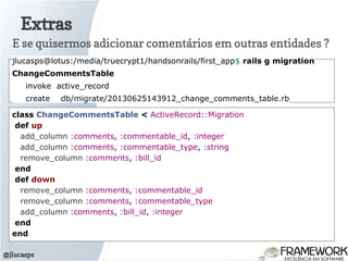 Extras
@jlucasps
E se quisermos adicionar comentários em outras entidades ?
jlucasps@lotus:/media/truecrypt1/handsonrails/first_app$ rails g migration
ChangeCommentsTable
invoke active_record
create db/migrate/20130625143912_change_comments_table.rb
class ChangeCommentsTable < ActiveRecord::Migration
def up
add_column :comments, :commentable_id, :integer
add_column :comments, :commentable_type, :string
remove_column :comments, :bill_id
end
def down
remove_column :comments, :commentable_id
remove_column :comments, :commentable_type
add_column :comments, :bill_id, :integer
end
end
 