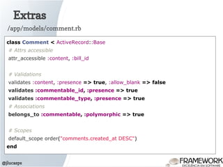 Extras
@jlucasps
class Comment < ActiveRecord::Base
# Attrs accessible
attr_accessible :content, :bill_id
# Validations
validates :content, :presence => true, :allow_blank => false
validates :commentable_id, :presence => true
validates :commentable_type, :presence => true
# Associations
belongs_to :commentable, :polymorphic => true
# Scopes
default_scope order("comments.created_at DESC")
end
/app/models/comment.rb
 