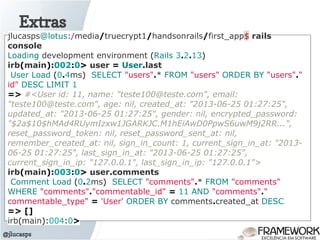Extras
@jlucasps
jlucasps@lotus:/media/truecrypt1/handsonrails/first_app$ rails
console
Loading development environment (Rails 3.2.13)
irb(main):002:0> user = User.last
User Load (0.4ms) SELECT "users".* FROM "users" ORDER BY "users"."
id" DESC LIMIT 1
=> #<User id: 11, name: "teste100@teste.com", email:
"teste100@teste.com", age: nil, created_at: "2013-06-25 01:27:25",
updated_at: "2013-06-25 01:27:25", gender: nil, encrypted_password:
"$2a$10$hMAd4RUymIzxw1JGARKJC.M1hEiAwD0PpwS6uwM9j2RR...",
reset_password_token: nil, reset_password_sent_at: nil,
remember_created_at: nil, sign_in_count: 1, current_sign_in_at: "2013-
06-25 01:27:25", last_sign_in_at: "2013-06-25 01:27:25",
current_sign_in_ip: "127.0.0.1", last_sign_in_ip: "127.0.0.1">
irb(main):003:0> user.comments
Comment Load (0.2ms) SELECT "comments".* FROM "comments"
WHERE "comments"."commentable_id" = 11 AND "comments"."
commentable_type" = 'User' ORDER BY comments.created_at DESC
=> []
irb(main):004:0>
 