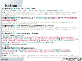 Extras
@jlucasps
irb(main):008:0> bill = Bill.first
Bill Load (0.4ms) SELECT "bills".* FROM "bills" ORDER BY bills.date DESC LIMIT 1
=> #<Bill id: 15, name: "123", description: "45", user_id: 9, date: "2013-06-12 00:00:00", value:
#<BigDecimal:43384f8,'0.124E3',9(36)>, created_at: "2013-06-19 01:17:36", updated_at: "2013-
06-19 01:17:36">
irb(main):009:0> comment_2 = Comment.new :content => "Comentário
de uma conta"
=> #<Comment id: nil, content: "Comentário de uma conta", created_at: nil, updated_at: nil,
commentable_id: nil, commentable_type: nil>
irb(main):011:0> comment_2.commentable = bill
=> #<Bill id: 15, name: "123", description: "45", user_id: 9, date: "2013-06-12 00:00:00", value:
#<BigDecimal:41fbae0,'0.124E3',9(36)>, created_at: "2013-06-19 01:17:36", updated_at: "2013-
06-19 01:17:36">
irb(main):012:0> comment_2.save
(0.1ms) begin transaction
SQL (0.7ms) INSERT INTO "comments" ("commentable_id", "commentable_type", "content",
"created_at", "updated_at") VALUES (?, ?, ?, ?, ?) [["commentable_id", 15], ["commentable_type",
"Bill"], ["content", "Comentário de uma conta"], ["created_at", Tue, 25 Jun 2013 17:44:17 UTC
+00:00], ["updated_at", Tue, 25 Jun 2013 17:44:17 UTC +00:00]]
(430.8ms) commit transaction
=> true
irb(main):013:0> bill.comments
Comment Load (0.4ms) SELECT "comments".* FROM "comments" WHERE "comments"."
commentable_id" = 15 AND "comments"."commentable_type" = 'Bill' ORDER BY comments.
created_at DESC
=> [#<Comment id: 3, content: "Comentário de uma conta", created_at: "2013-06-25 17:44:17",
updated_at: "2013-06-25 17:44:17", commentable_id: 15, commentable_type: "Bill">]
 