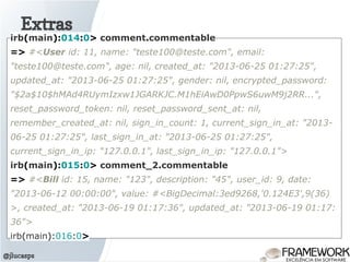 Extras
@jlucasps
irb(main):014:0> comment.commentable
=> #<User id: 11, name: "teste100@teste.com", email:
"teste100@teste.com", age: nil, created_at: "2013-06-25 01:27:25",
updated_at: "2013-06-25 01:27:25", gender: nil, encrypted_password:
"$2a$10$hMAd4RUymIzxw1JGARKJC.M1hEiAwD0PpwS6uwM9j2RR...",
reset_password_token: nil, reset_password_sent_at: nil,
remember_created_at: nil, sign_in_count: 1, current_sign_in_at: "2013-
06-25 01:27:25", last_sign_in_at: "2013-06-25 01:27:25",
current_sign_in_ip: "127.0.0.1", last_sign_in_ip: "127.0.0.1">
irb(main):015:0> comment_2.commentable
=> #<Bill id: 15, name: "123", description: "45", user_id: 9, date:
"2013-06-12 00:00:00", value: #<BigDecimal:3ed9268,'0.124E3',9(36)
>, created_at: "2013-06-19 01:17:36", updated_at: "2013-06-19 01:17:
36">
irb(main):016:0>
 