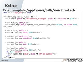 Extras
@jlucasps
Criar template /app/views/bills/new.html.erb
<h4><%= t('new_bill') %></h4>
<%= form_tag(create_bill_path) do %>
<%= render :partial => 'shared/error_messages' , :locals => {:resource => @bill} %>
<%= label_tag :user_id %>
<%= select_tag :user_id, options_from_collection_for_select(@users, :id, :name, @bill.
user_id) %>
<%= label_tag :name %>
<%= text_field_tag :name, @bill.name %>
<%= label_tag :description %>
<%= text_field_tag :description, @bill.description %>
<%= label_tag :date %>
<%= text_field_tag :date, @bill.date %>
<%= label_tag :value %>
<%= text_field_tag :value, @bill.value %>
<div class='actions'>
<%= submit_tag t('save'), :class => 'btn btn-success' %>
</div>
<% end %>
 