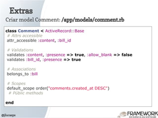 Extras
@jlucasps
Criar model Comment: /app/models/comment.rb
class Comment < ActiveRecord::Base
# Attrs accessible
attr_accessible :content, :bill_id
# Validations
validates :content, :presence => true, :allow_blank => false
validates :bill_id, :presence => true
# Associations
belongs_to :bill
# Scopes
default_scope order("comments.created_at DESC")
# Públic methods
end
 
