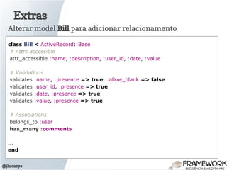 Extras
@jlucasps
Alterar model Bill para adicionar relacionamento
class Bill < ActiveRecord::Base
# Attrs accessible
attr_accessible :name, :description, :user_id, :date, :value
# Validations
validates :name, :presence => true, :allow_blank => false
validates :user_id, :presence => true
validates :date, :presence => true
validates :value, :presence => true
# Associations
belongs_to :user
has_many :comments
...
end
 