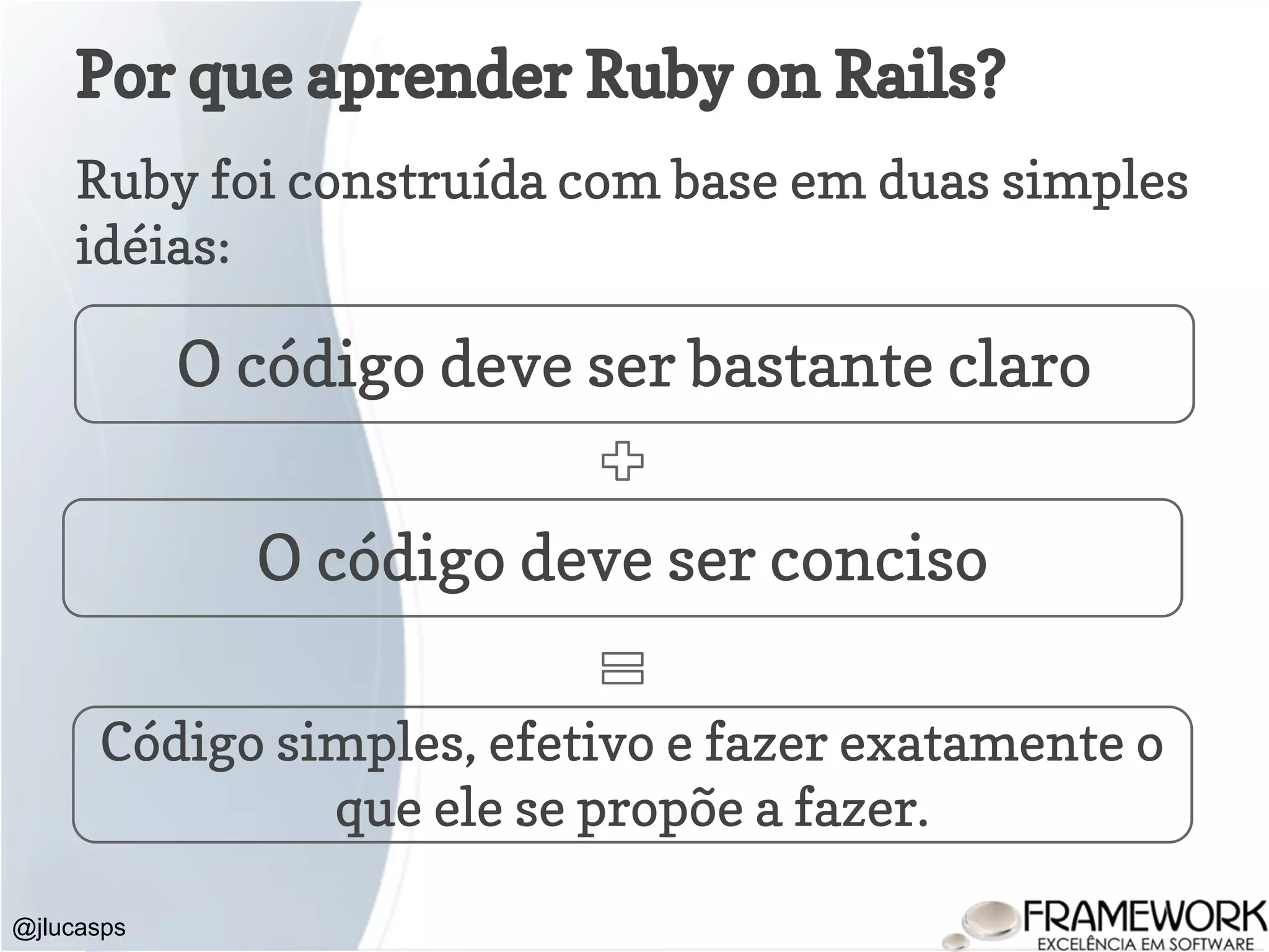 Por que aprender Ruby on Rails? Ruby foi construída com base em duas simples idéias: @jlucasps O código deve ser bastante claro O código deve ser conciso Código simples, efetivo e fazer exatamente o que ele se propõe a fazer. 